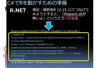 C#でRを動かすための準備
     R.NET 補足：最新版R (2.15.1)でつなげて
                          みようとすると、「Rlapack.dllが
                          無いよ」というエラーになる


     REngine.SetDllDirectory(@"C:¥Program Files¥R¥R-2.15.1¥bin¥i386");
     // Rlapack.dllがない問題対策スタート
     string rhome = System.Environment.GetEnvironmentVariable("R_HOME");
     if (string.IsNullOrEmpty(rhome))
     rhome = @"C:¥Program Files¥R¥R-2.15.1";

3    System.Environment.SetEnvironmentVariable("R_HOME", rhome);
     System.Environment.SetEnvironmentVariable("PATH",
     System.Environment.GetEnvironmentVariable("PATH") + ";" + rhome +
5    @"¥bin¥i386");
     // Rlapack.dllがない問題対策エンド
     using (REngine engine = REngine.CreateInstance("RDotNet"))
 