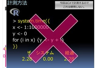 計測方法                   今回はC#で計測するので
                            これは使用しない。




     > system.time({
     x <- 1:1000000
     y <- 0
     for (i in x) {y <- y + i}
     })
4
       ユーザ システム                経過
0
          2.28       0.00     2.28
 