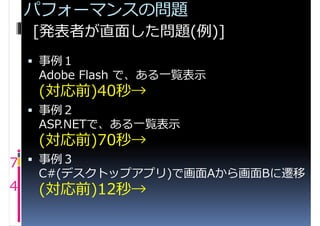 パフォーマンスの問題
    [発表者が直面した問題(例)]
     事例１
     Adobe Flash で、ある一覧表示
     (対応前)40秒→
     事例２
     ASP.NETで、ある一覧表示
     (対応前)70秒→
7  事例３
     C#(デスクトップアプリ)で画面Aから画面Bに遷移
4    (対応前)12秒→
 