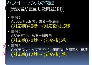 パフォーマンスの問題
    [発表者が直面した問題(例)]
     事例１
     Adobe Flash で、ある一覧表示
     (対応前)40秒→(対応後)1.5秒
     事例２
     ASP.NETで、ある一覧表示
     (対応前)70秒→ (対応後)5秒
7  事例３
     C#(デスクトップアプリ)で画面Aから画面Bに遷移
5    (対応前)12秒→ (対応後)2秒
 