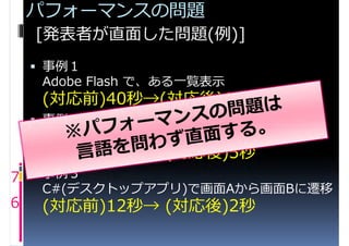 パフォーマンスの問題
    [発表者が直面した問題(例)]
     事例１
     Adobe Flash で、ある一覧表示
     (対応前)40秒→(対応後)1.5秒
     事例２
     ASP.NETで、ある一覧表示
     (対応前)70秒→ (対応後)5秒
7  事例３
     C#(デスクトップアプリ)で画面Aから画面Bに遷移
6    (対応前)12秒→ (対応後)2秒
 