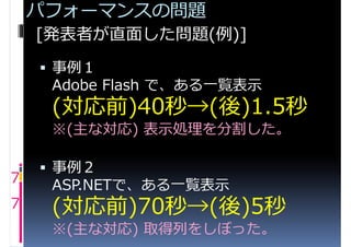 パフォーマンスの問題
    [発表者が直面した問題(例)]
     事例１
     Adobe Flash で、ある一覧表示
     (対応前)40秒→(後)1.5秒
     ※(主な対応) 表示処理を分割した。

     事例２
7    ASP.NETで、ある一覧表示
7    (対応前)70秒→(後)5秒
     ※(主な対応) 取得列をしぼった。
 