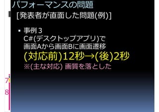 パフォーマンスの問題
    [発表者が直面した問題(例)]
     事例３
     C#(デスクトップアプリ)で
     画面Aから画面Bに画面遷移
     (対応前)12秒→(後)2秒
     ※(主な対応) 画質を落とした

7
8
 