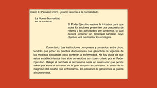 Diario El Peruano: 2020, ¿Cómo retornar a la normalidad?.
La Nueva Normalidad
en la sociedad
El Poder Ejecutivo evalúa la iniciativa para que
todos los sectores presenten una propuesta de
retorno a las actividades pre pandemia, la cual
deberá contener un protocolo sanitario cuyo
objetivo será neutralizar los contagios.
Comentario: Las instituciones , empresas y comercios, entre otros,
tendrán que poner en práctica disposiciones que garanticen la vigencia de
las medidas ejecutadas para contener la enfermedad. No hay duda de que
estos establecimientos han sido concebidos con buen criterio por el Poder
Ejecutivo. Relajar el combate al coronavirus sería un craso error que podría
echar por tierra el esfuerzo de la gran mayoría de peruanos. A pesar de la
magnitud del desafío que enfrentamos, los peruanos le ganaremos la guerra
al coronavirus.
 