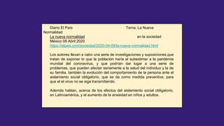 Diario El País Tema: La Nueva
Normalidad
La nueva normalidad en la sociedad
México 08 Abril 2020
https://elpais.com/sociedad/2020-04-09/la-nueva-normalidad.html
Los autores llevan a cabo una serie de investigaciones y suposiciones,que
tratan de exponer lo que la población haría al subestimar a la pandemia
mundial del coronavirus, y que podrían dar lugar a una serie de
problemas, que pueden afectar seriamente a la salud del individuo y la de
su familia, también la evolución del comportamiento de la persona ante el
aislamiento social obligatorio, que se da como medida preventiva, para
que el el virus no se siga transmitiendo.
Además hablan, acerca de los efectos del aislamiento social obligatorio,
en Latinoamérica, y el aumento de la ansiedad en niños y adultos.
 