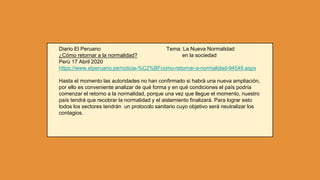 Diario El Peruano Tema: La Nueva Normalidad
¿Cómo retornar a la normalidad? en la sociedad
Perú 17 Abril 2020
https://www.elperuano.pe/noticia-%C2%BFcomo-retornar-a-normalidad-94549.aspx
Hasta el momento las autoridades no han confirmado si habrá una nueva ampliación,
por ello es conveniente analizar de qué forma y en qué condiciones el país podría
comenzar el retorno a la normalidad, porque una vez que llegue el momento, nuestro
país tendrá que recobrar la normalidad y el aislamiento finalizará. Para lograr esto
todos los sectores tendrán un protocolo sanitario cuyo objetivo será neutralizar los
contagios.
 
