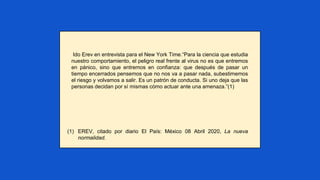 Ido Erev en entrevista para el New York Time.“Para la ciencia que estudia
nuestro comportamiento, el peligro real frente al virus no es que entremos
en pánico, sino que entremos en confianza: que después de pasar un
tiempo encerrados pensemos que no nos va a pasar nada, subestimemos
el riesgo y volvamos a salir. Es un patrón de conducta. Si uno deja que las
personas decidan por sí mismas cómo actuar ante una amenaza.”(1)
(1) EREV, citado por diario El País: México 08 Abril 2020, La nueva
normalidad.
 