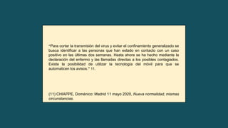 “Para cortar la transmisión del virus y evitar el confinamiento generalizado se
busca identificar a las personas que han estado en contacto con un caso
positivo en las últimas dos semanas. Hasta ahora se ha hecho mediante la
declaración del enfermo y las llamadas directas a los posibles contagiados.
Existe la posibilidad de utilizar la tecnología del móvil para que se
automaticen los avisos.” 11.
(11) CHIAPPE, Doménico: Madrid 11 mayo 2020, Nueva normalidad, mismas
circunstancias.
 
