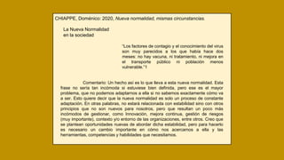 CHIAPPE, Doménico: 2020, Nueva normalidad, mismas circunstancias.
La Nueva Normalidad
en la sociedad
“Los factores de contagio y el conocimiento del virus
son muy parecidos a los que había hace dos
meses: no hay vacuna, ni tratamiento, ni mejora en
el transporte público ni población menos
vulnerable.”1
Comentario: Un hecho así es lo que lleva a esta nueva normalidad. Esta
frase no sería tan incómoda si estuviese bien definida, pero ese es el mayor
problema, que no podemos adaptarnos a ella si no sabemos exactamente cómo va
a ser. Esto quiere decir que la nueva normalidad es solo un proceso de constante
adaptación. En otras palabras, no estará relacionada con estabilidad sino con otros
principios que no son nuevos para nosotros, pero que resultan un poco más
incómodos de gestionar, como Innovación, mejora continua, gestión de riesgos
(muy importante), contexto y/o entorno de las organizaciones, entre otros. Creo que
se plantean oportunidades nuevas de abordar dicha estabilidad, pero para hacerlo
es necesario un cambio importante en cómo nos acercamos a ella y las
herramientas, competencias y habilidades que necesitamos.
 