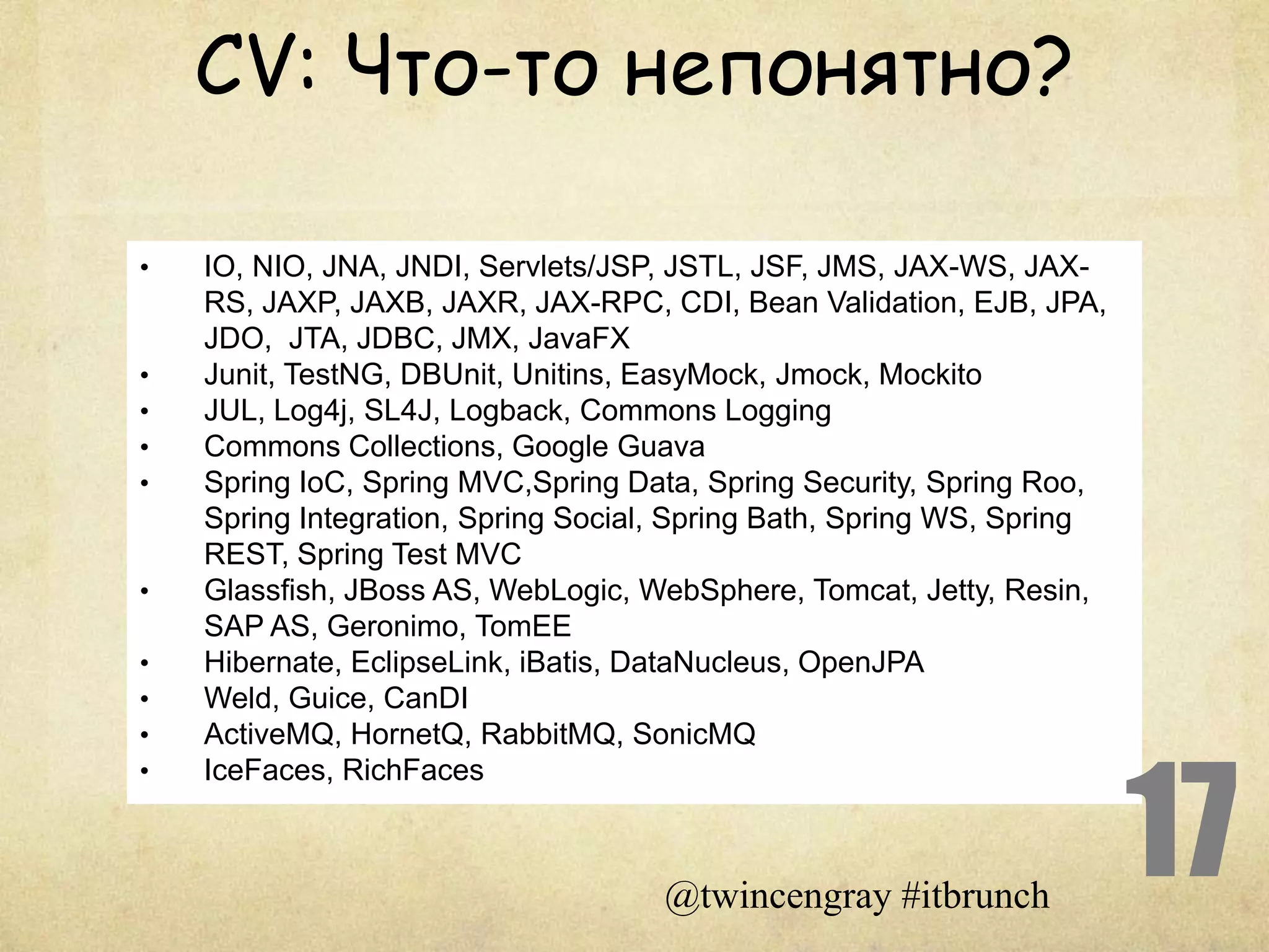 CV: Что-то непонятно?

•   IO, NIO, JNA, JNDI, Servlets/JSP, JSTL, JSF, JMS, JAX-WS, JAX-
    RS, JAXP, JAXB, JAXR, JAX-RPC, CDI, Bean Validation, EJB, JPA,
    JDO, JTA, JDBC, JMX, JavaFX
•   Junit, TestNG, DBUnit, Unitins, EasyMock, Jmock, Mockito
•   JUL, Log4j, SL4J, Logback, Commons Logging
•   Commons Collections, Google Guava
•   Spring IoC, Spring MVC,Spring Data, Spring Security, Spring Roo,
    Spring Integration, Spring Social, Spring Bath, Spring WS, Spring
    REST, Spring Test MVC
•   Glassfish, JBoss AS, WebLogic, WebSphere, Tomcat, Jetty, Resin,
    SAP AS, Geronimo, TomEE
•   Hibernate, EclipseLink, iBatis, DataNucleus, OpenJPA
•   Weld, Guice, CanDI
•   ActiveMQ, HornetQ, RabbitMQ, SonicMQ



                                                                        17
•   IceFaces, RichFaces



                                     @twincengray #itbrunch
 