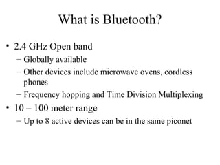 What is Bluetooth?
• 2.4 GHz Open band
– Globally available
– Other devices include microwave ovens, cordless
phones
– Frequency hopping and Time Division Multiplexing
• 10 – 100 meter range
– Up to 8 active devices can be in the same piconet
 