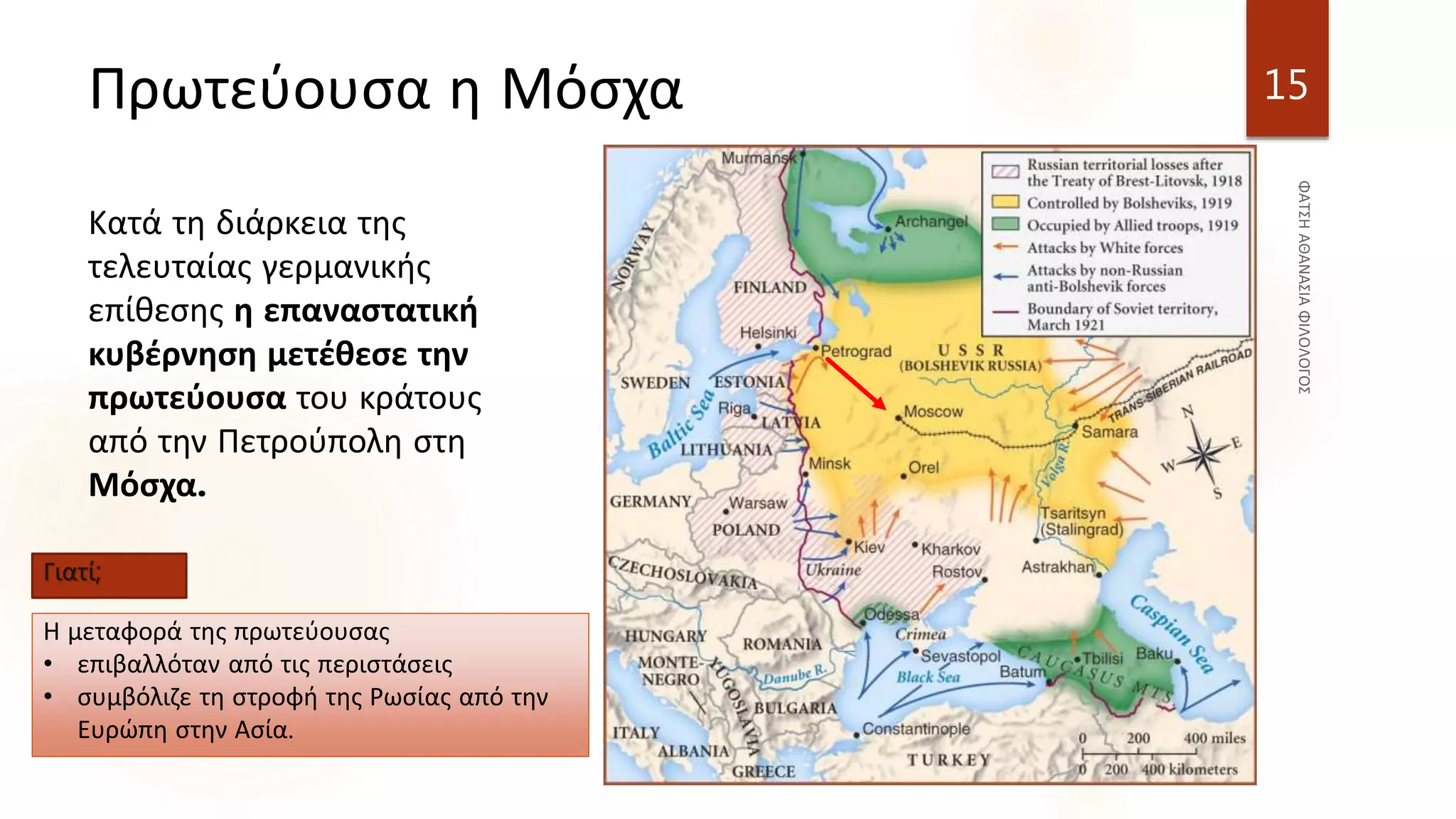 Πρωτεύουσα η Μόσχα
Κατά τη διάρκεια της
τελευταίας γερμανικής
επίθεσης η επαναστατική
κυβέρνηση μετέθεσε την
πρωτεύουσα του κράτους
από την Πετρούπολη στη
Μόσχα.
15
Γιατί;
Η μεταφορά της πρωτεύουσας
• επιβαλλόταν από τις περιστάσεις
• συμβόλιζε τη στροφή της Ρωσίας από την
Ευρώπη στην Ασία.
 