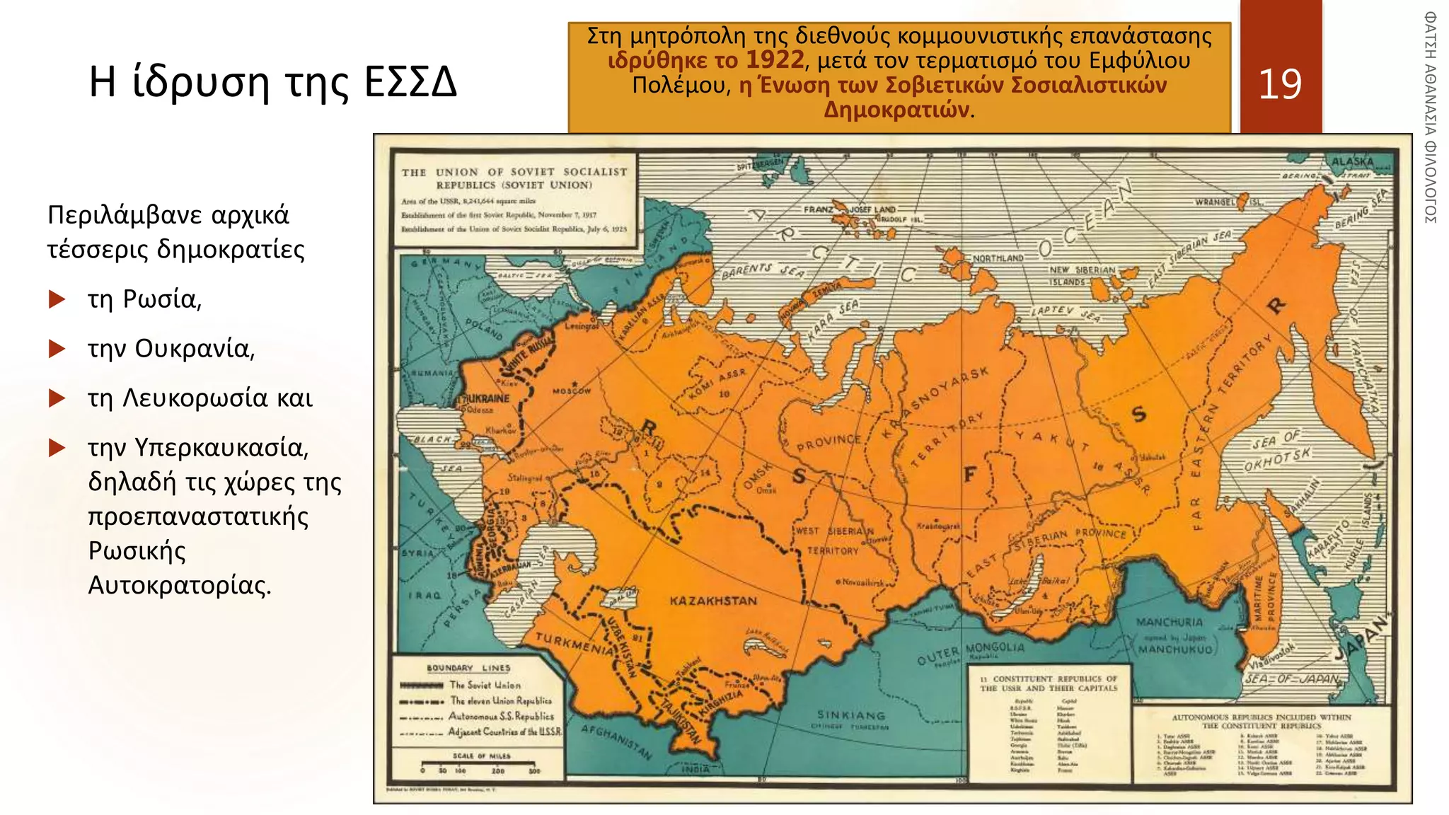 Η ίδρυση της ΕΣΣΔ
Στη μητρόπολη της διεθνούς κομμουνιστικής επανάστασης
ιδρύθηκε το 1922, μετά τον τερματισμό του Εμφύλιου
Πολέμου, η Ένωση των Σοβιετικών Σοσιαλιστικών
Δημοκρατιών.
19
Περιλάμβανε αρχικά
τέσσερις δημοκρατίες
 τη Ρωσία,
 την Ουκρανία,
 τη Λευκορωσία και
 την Υπερκαυκασία,
δηλαδή τις χώρες της
προεπαναστατικής
Ρωσικής
Αυτοκρατορίας.
 
