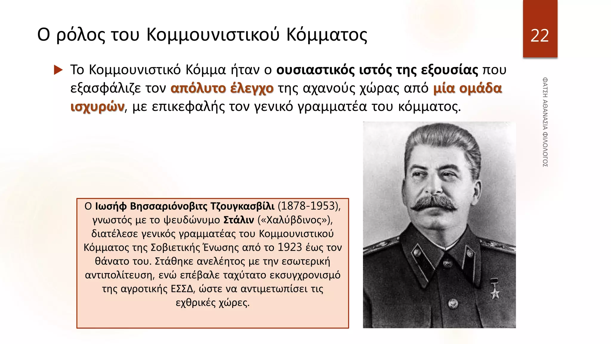 Ο ρόλος του Κομμουνιστικού Κόμματος
 Το Κομμουνιστικό Κόμμα ήταν ο ουσιαστικός ιστός της εξουσίας που
εξασφάλιζε τον απόλυτο έλεγχο της αχανούς χώρας από μία ομάδα
ισχυρών, με επικεφαλής τον γενικό γραμματέα του κόμματος.
22
Ο Ιωσήφ Βησσαριόνοβιτς Τζουγκασβίλι (1878-1953),
γνωστός με το ψευδώνυμο Στάλιν («Χαλύβδινος»),
διατέλεσε γενικός γραμματέας του Κομμουνιστικού
Κόμματος της Σοβιετικής Ένωσης από το 1923 έως τον
θάνατο του. Στάθηκε ανελέητος με την εσωτερική
αντιπολίτευση, ενώ επέβαλε ταχύτατο εκσυγχρονισμό
της αγροτικής ΕΣΣΔ, ώστε να αντιμετωπίσει τις
εχθρικές χώρες.
 