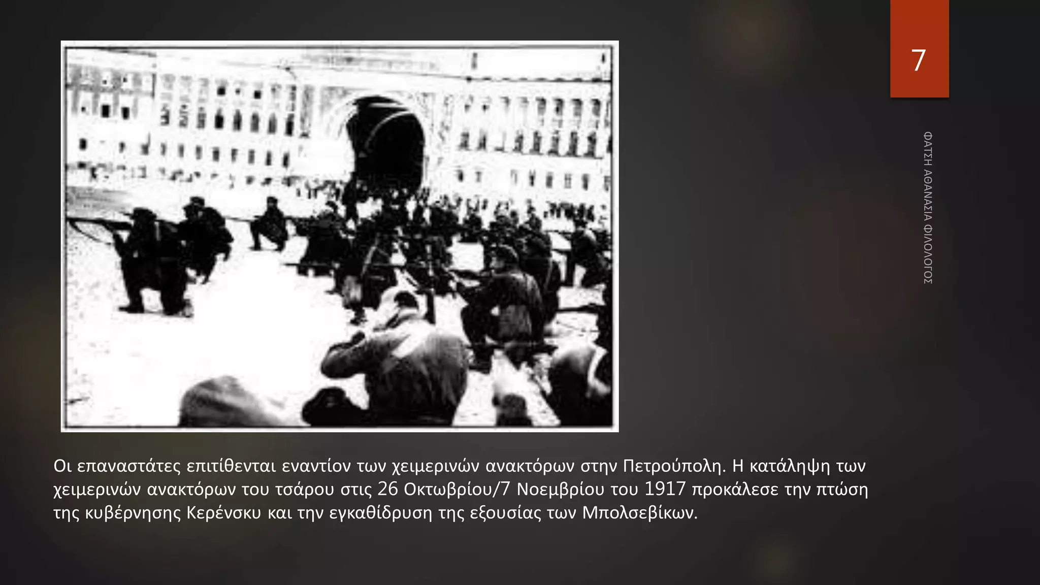 7
Οι επαναστάτες επιτίθενται εναντίον των χειμερινών ανακτόρων στην Πετρούπολη. Η κατάληψη των
χειμερινών ανακτόρων του τσάρου στις 26 Οκτωβρίου/7 Νοεμβρίου του 1917 προκάλεσε την πτώση
της κυβέρνησης Κερένσκυ και την εγκαθίδρυση της εξουσίας των Μπολσεβίκων.
 