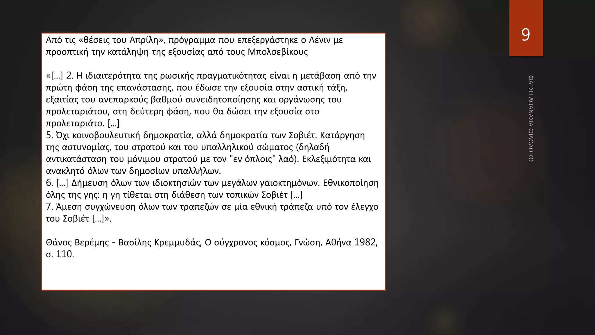 9
Από τις «θέσεις του Απρίλη», πρόγραμμα που επεξεργάστηκε ο Λένιν με
προοπτική την κατάληψη της εξουσίας από τους Μπολσεβίκους
«[...] 2. Η ιδιαιτερότητα της ρωσικής πραγματικότητας είναι η μετάβαση από την
πρώτη φάση της επανάστασης, που έδωσε την εξουσία στην αστική τάξη,
εξαιτίας του ανεπαρκούς βαθμού συνειδητοποίησης και οργάνωσης του
προλεταριάτου, στη δεύτερη φάση, που θα δώσει την εξουσία στο
προλεταριάτο. [...]
5. Όχι κοινοβουλευτική δημοκρατία, αλλά δημοκρατία των Σοβιέτ. Κατάργηση
της αστυνομίας, του στρατού και του υπαλληλικού σώματος (δηλαδή
αντικατάσταση του μόνιμου στρατού με τον "εν όπλοις" λαό). Εκλεξιμότητα και
ανακλητό όλων των δημοσίων υπαλλήλων.
6. [...] Δήμευση όλων των ιδιοκτησιών των μεγάλων γαιοκτημόνων. Εθνικοποίηση
όλης της γης: η γη τίθεται στη διάθεση των τοπικών Σοβιέτ [...]
7. Άμεση συγχώνευση όλων των τραπεζών σε μία εθνική τράπεζα υπό τον έλεγχο
του Σοβιέτ [...]».
Θάνος Βερέμης - Βασίλης Κρεμμυδάς, Ο σύγχρονος κόσμος, Γνώση, Αθήνα 1982,
σ. 110.
 