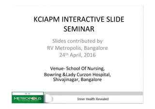KCIAPM INTERACTIVE SLIDE
SEMINAR
Slides contributed by
RV Metropolis, Bangalore
24th April, 2016
Venue- School Of Nursing,
Bowring &Lady Curzon Hospital,
Shivajinagar, Bangalore
 