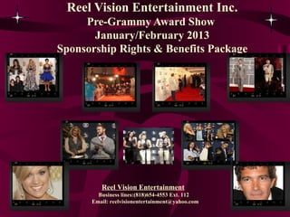 Reel Vision Entertainment Inc.
     Pre-Grammy Award Show
       January/February 2013
Sponsorship Rights & Benefits Package




         Reel Vision Entertainment
        Business lines:(818)654-4553 Ext. 112
      Email: reelvisionentertainment@yahoo.com
 