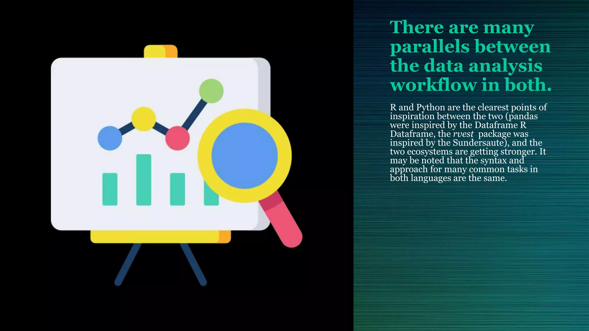 There are many parallels between the data analysis workflow in both. R and Python are the clearest points of inspiration between the two (pandas were inspired by the Dataframe R Dataframe, the rvest package was inspired by the Sundersaute), and the two ecosystems are getting stronger. It may be noted that the syntax and approach for many common tasks in both languages are the same. 