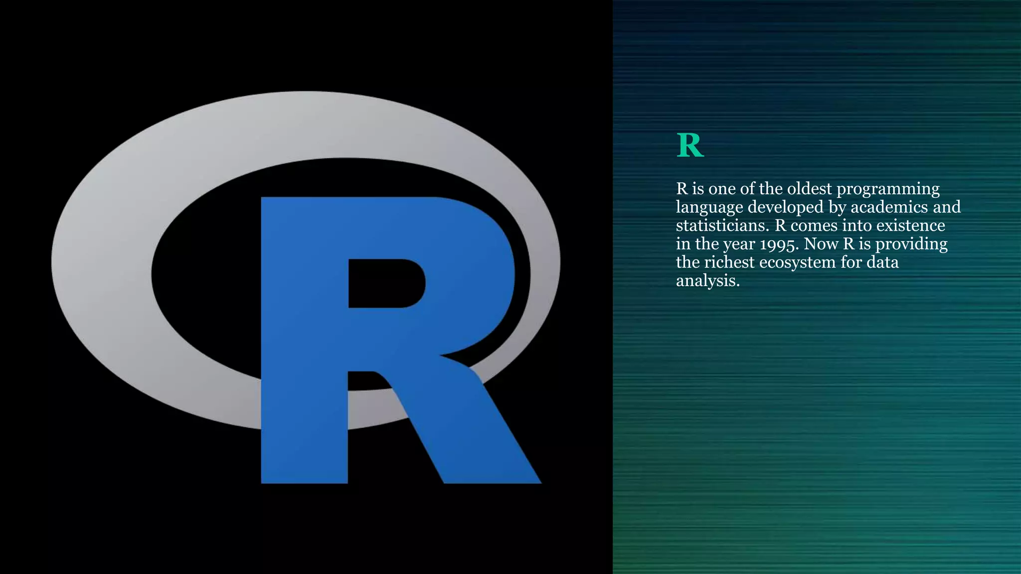 R R is one of the oldest programming language developed by academics and statisticians. R comes into existence in the year 1995. Now R is providing the richest ecosystem for data analysis. 