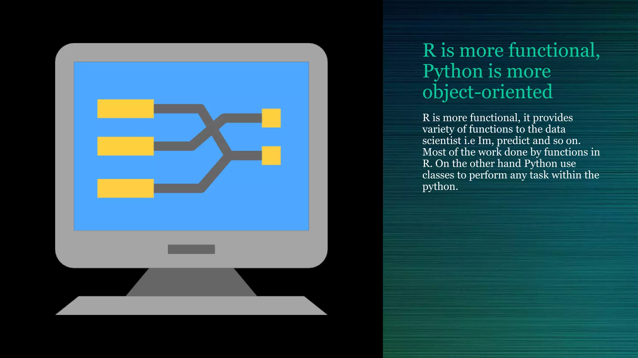 R is more functional, Python is more object-oriented R is more functional, it provides variety of functions to the data scientist i.e Im, predict and so on. Most of the work done by functions in R. On the other hand Python use classes to perform any task within the python. 