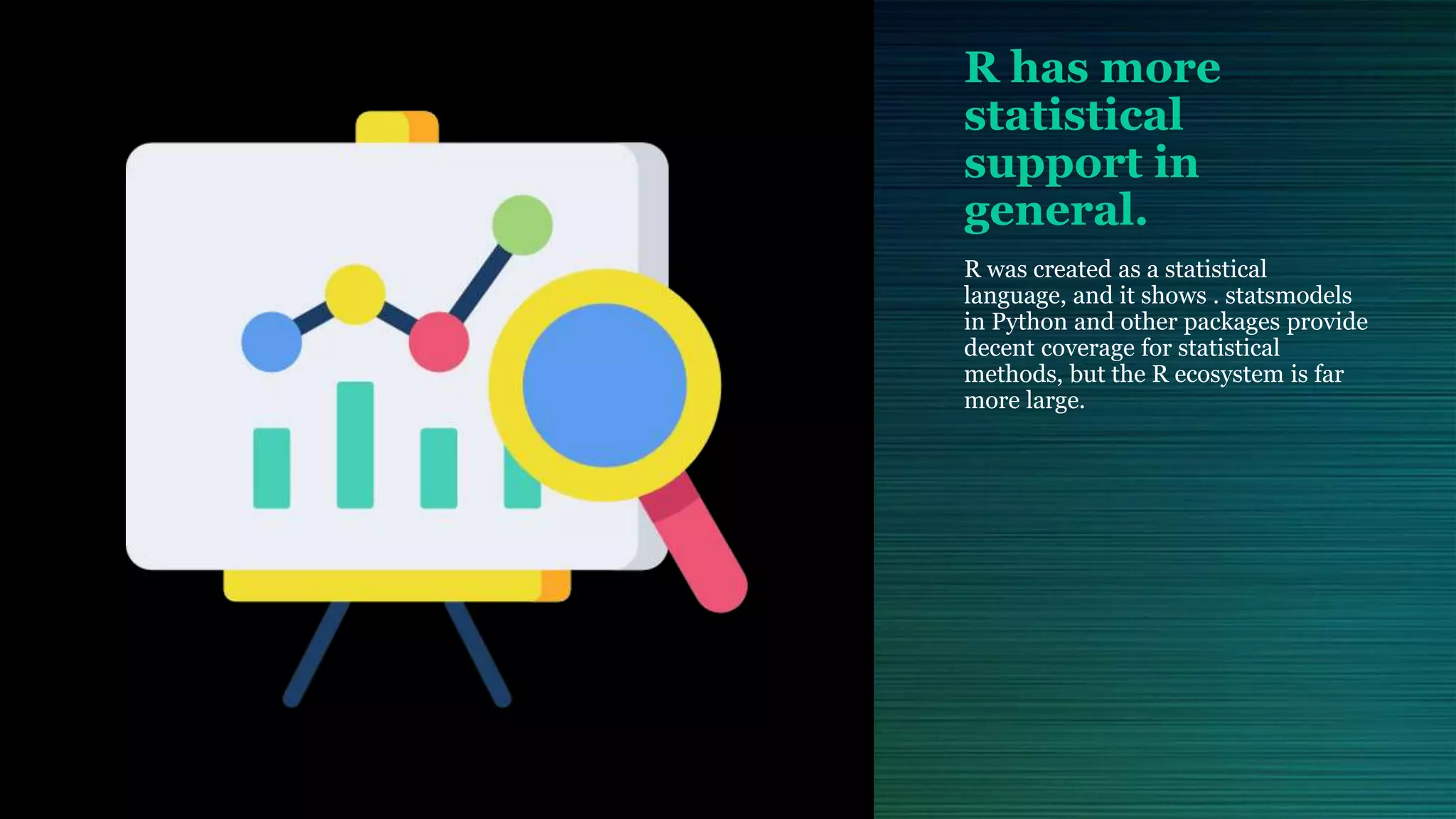 R has more statistical support in general. R was created as a statistical language, and it shows . statsmodels in Python and other packages provide decent coverage for statistical methods, but the R ecosystem is far more large. 