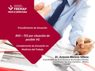 Procedimiento de Actuación 
RVS – TES por situación de 
posible VG 
Complemento de Actuación en 
Medicina del Trabajo 
Dr. Antonio Moreno Villena 
Coordinador del Área Sanitaria de Grandes Clientes 
Coordinador del Área Científico - Médica 
 