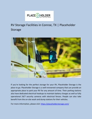 RV Storage Facilities in Conroe, TX | Placeholder
Storage
If you’re looking for the perfect storage for your RV, Placeholder Storage is the
place to go. Placeholder Storage is a well-renowned company that can provide an
appropriate place to park your RV for any amount of time. Their parking stations
also have dedicated electrical hookups to maintain battery charges as well as fully
operational 24/7 security cameras with electrical fences. People can also take
benefit from the on-site wash and dump stations for their vehicles.
For more information, please visit: https://placeholderstorage.com/
 