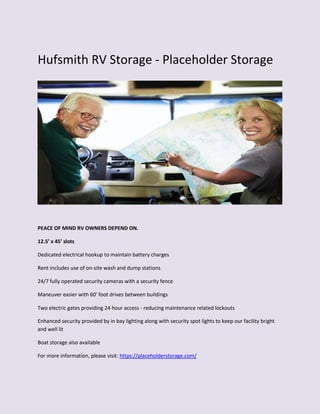 Hufsmith RV Storage - Placeholder Storage
PEACE OF MIND RV OWNERS DEPEND ON.
12.5’ x 45’ slots
Dedicated electrical hookup to maintain battery charges
Rent includes use of on-site wash and dump stations
24/7 fully operated security cameras with a security fence
Maneuver easier with 60' foot drives between buildings
Two electric gates providing 24 hour access - reducing maintenance related lockouts
Enhanced security provided by in bay lighting along with security spot lights to keep our facility bright
and well lit
Boat storage also available
For more information, please visit: https://placeholderstorage.com/
 