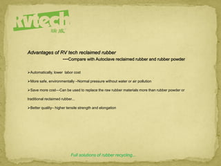 Full solutions of rubber recycling...
Advantages of RV tech reclaimed rubber
---Compare with Autoclave reclaimed rubber and rubber powder
Automatically, lower labor cost
More safe, environmentally –Normal pressure without water or air pollution
Save more cost—Can be used to replace the raw rubber materials more than rubber powder or
traditional reclaimed rubber...
Better quality– higher tensile strength and elongation
 