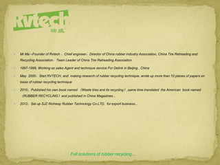  Mr Ma –Founder of Rvtech ，Chief engineer，Director of China rubber Industry Association, China Tire Retreading and
Recycling Association，Team Leader of China Tire Retreading Association
 1997-1999, Working as sales Agent and technique service For Delink in Beijing , China
 May 2000，Start RVTECH, and making research of rubber recycling technique, wrote up more than 10 pieces of papers on
basis of rubber recycling technique
 2010，Published his own book named 《Waste tires and its recycling》,same time translated the American book named
《RUBBER RECYCLING》and published in China Magazines...
 2012，Set up SJZ Richway Rubber Technology Co.LTD, for export business...
Full solutions of rubber recycling...
 