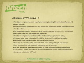 RV rubber reviving technique is one way of rubber recycling by cutting S-S bond without influencing S-C
bond and C-C bond.
RV rubber reclaiming agent is safe, color stay, non-pollution, non-blooming and has passed the inspection
of RoHS and PAHs.
The processing time is short, and the work can be finished on the open mill in only 10-15 min. (Different
kinds of waste rubber have quite different time differences.)
RV rubber reviving technique can be completed with the existing equipment of the factory.
All kinds of rubber waste, including the NR and SR or blending of NR and SR can be recycled.
It is effective to both mature rubber and semi-mature rubber compound.
It can keep the color of the rubber compound suitable for the reviving of the light color products.
It can vulcanize without adding any sulfur or accelerator and can save cost.
The wear resistance as well as ageing property of the rubber compound recycled by the RV rubber
reviving technique is better than that of any other reclaimed materials (such as common reclaimed rubber,
rubber powder and activated WRP, etc.).
Full solutions of rubber recycling...
Advantages of RV technique---I.
 