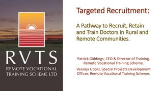 Targeted Recruitment:
A Pathway to Recruit, Retain
and Train Doctors in Rural and
Remote Communities.
Patrick Giddings, CEO & Director of Training.
Remote Vocational Training Scheme.
Veeraja Uppal, Special Projects Development
Officer. Remote Vocational Training Scheme.
 