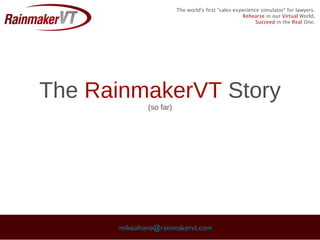 The world's first "sales-experience simulator" for lawyers.
                                                    Rehearse in our Virtual World.
                                                          Succeed in the Real One.




The RainmakerVT Story
             (so far)




      mikeohoro@rainmakervt.com
 