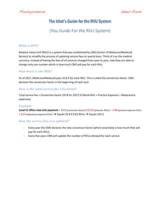 Neurologyresidents.net Ahmed Koriesh
The Idiot’s Guide for the RVU System
(You Guide For the RVU System)
What is RVU?
Relative Value Unit (RVU) is a system that was established by CMS (Center of Medicare/Medicaid
Service) to simplify the process of updating service fees on yearly basis. Think of it as the medical
currency, instead of having the fees of all services changed from year to year, now they are able to
change only one number which is how much CMS will pay for each RVU.
How much is the RVU?
As of 2017, Medicare/Medicaid pays 35.8 $ for each RVU. This is called the conversion factor. CMS
declares the conversion factor in the beginning of each year.
How is the total service fee calculated?
Total service fee = Conversion factor (35.8 for 2017) X [Work RVU + Practice Expenses + Malpractice
expenses]
Example:
Level IV office new visit payment = 35.8 (conversion factor) X [2.43 (phsycian RVUs) + 1.98 (practice expenses RVU)
+ 0.2 (malpractice expenses RVU)]  Equals 35.8 X 4.62 RVUs  Equals 165 S
How the service fees are updated?
- Every year the CMS declares the new conversion factor (which essentially is how much they will
pay for each RVU).
- Every few years CMS will update the number of RVUs allowed for each service.
 