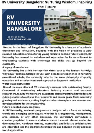 Nestled in the heart of Bangalore, RV University is a beacon of academic
excellence and innovation. Founded with the vision of providing a well-
rounded education and nurturing young minds to become future leaders, RV
University has earned its well-deserved reputation for its commitment to
empowering students with knowledge and skills that go beyond the
classroom.
A legacy of excellence:
RV University has a rich heritage that dates back to the famous Rashtriya
Vidyalaya Technical College (RVCE). With decades of experience in nurturing
exceptional minds, the university inherits the same philosophy of quality
education and a student-centered approach as its parent institution.
World-class instructors:
One of the main pillars of RV University's success is its outstanding faculty.
Composed of outstanding educators, industry experts, and seasoned
researchers, faculty members are passionate about imparting knowledge and
guiding students to achieve their academic and career goals. Their mentoring
goes beyond academics, as they inspire students to explore new avenues and
develop a desire for lifelong learning.
Future-oriented study programs:
At RV University, academic programs are designed with a focus on industry
trends and emerging technologies. Whether it is engineering, management,
arts, science, or any other discipline, the university's curriculum is
constantly updated to ensure students receive the most relevant and up-to-
date education. Hands-on learning, internships, and industry collaborations
are integrated into the programs to bridge the gap between theory and real-
world application.
RV University Bangalore: Nurturing Wisdom, Inspiring
the Future
 