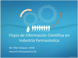 Flujos de Información Científica en Industria Farmacéutica Roi Villar Vázquez  (EIM) Novartis Farmacéutica SA. 