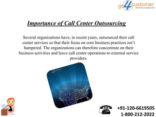 +91-120-6619505
1-800-212-2022
Importance of Call Center Outsourcing
Several organizations have, in recent years, outsourced their call
center services so that their focus on core business practices isn’t
hampered. The organizations can therefore concentrate on their
business activities and leave call center operations to external service
providers.
 
