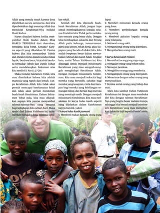 11|Lentera news -edMei2016
Allah yang semula rusak karena dosa
dipulihkan secara sempurna, dan kita
diperbolehkan lagi menatap Allah dan
mencicipi Kerahiman-Nya melalui
Hosti Kudus.
Harus disadari bahwa ketika men-
yambut Hosti Kudus dalam Misa
HARUS TERBEBAS dari dosa-dosa,
terutama dosa berat. Kenapa? Kare-
na seperti yang dikatakan St. Paulus
bahwa jika kita menyambut Tubuh
dan Darah Kristus dalam kondisi tidak
layak / berdosa berat, kita telah berdo-
sa terhadap Tubuh dan Darah Tuhan
serta mendatangkan hukuman atas
kita sendiri (1 Kor 11:27-29).
Maka melalui Sakramen Tobat, kita
mau disadarkan bahwa kita adalah
manusia yang rapuh dan lemah. Tan-
pa Kerahiman Allah, kita tidak akan
pernah mencapai keselamatan kekal
dan tidak akan pernah menikmati
buah-buah Kerahiman. Dalam Sakra-
men Tobat pula, kita mau dilayak-
kan supaya kita pantas menyambut
rahmat-rahmat-Nya yang berguna
bagi kehidupan kita sehari-hari. Maka
mulai dari Tahun Yubileum ini, rajin-
rajinlah mengaku dosa, minimal sebu-
lan sekali.
Setelah diri kita dipenuhi buah-
buah Kerahiman Allah, jangan lupa
untuk membagikannya kepada sesa-
ma di sekitar kita. Tidak perlu melaku-
kan sesuatu yang besar dulu. Dengan
kita membagikan sukacita dan Terang
Allah pada keluarga, teman-teman,
guru atau dosen, rekan kerja, atau sia-
papun yang berada di dekat kita, kita
sudah berperan besar dalam mewar-
takan rahmat dan kasih Allah. Singkat
kata, mulai Tahun Yubileum ini, kita
dipanggil untuk menjadi missionaris
Kerahiman yang mau sungguh-sung-
guh menghidupi Kerahiman Allah.
Dengan menjadi missionaris Kerahi-
man, kita mau menjadi sukacita bagi
mereka yang bersedih, sahabat bagi
mereka yang kesepian, cinta dan hara-
pan bagi mereka yang kehilangan se-
mangat hidup, dan berkat bagi mereka
yang meratapi nasib. Dengan menjadi
missionaris Kerahiman, kita mau mel-
akukan 14 karya belas kasih seperti
yang dijelaskan dalam Katekismus
Gereja Katolik, yakni;
7 karya belas kasih jasmani
1. Memberi makan kepada orang yang
lapar.
2. Memberi minuman kepada orang
yang haus.
3. Memberi perlindungan kepada
orang asing.
4. Memberi pakaian kepada orang
yang telanjang.
5. Melawat orang sakit.
6. Mengunjungi orang yang dipenjara.
7. Menguburkan orang mati.
7 karya belas kasih rohani
1. Menasihati orang yang ragu-ragu.
2. Mengajar orang yang belum tahu.
3. Menegur pendosa.
4. Menghibur orang yang menderita.
5. Mengampuni orang yang menyakiti.
6. Menerima dengan sabar orang yang
menyusahkan.
7. Berdoa untuk orang yang hidup dan
mati.
Mari, kita sambut Tahun Yubileum
Kerahiman ini dengan mau membuka
diri kita dengan rahmat Kerahiman-
Nya yang begitu besar melalui Gereja,
sehingga kita berani menjadi mission-
aris Kerahiman yang mau menyebar-
kanSukacitaInjilkepadaDunia!Amin.
 