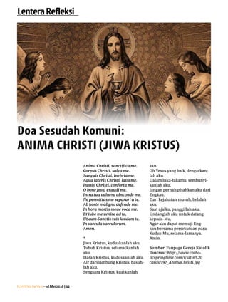 Lentera news -edMei2016|12
LenteraRefleksi
Doa Sesudah Komuni:
ANIMA CHRISTI (JIWA KRISTUS)
Anima Christi, sanctifica me.
Corpus Christi, salva me.
Sanguis Christi, inebria me.
Aqua lateris Christi, lava me.
Passio Christi, conforta me.
O bone Jesu, exaudi me.
Intra tua vulnera absconde me.
Ne permittas me separari a te.
Ab hoste maligno defende me.
In hora mortis meae voca me.
Et iube me venire ad te,
Ut cum Sanctis tuis laudem te.
In saecula saeculorum.
Amen.
*
Jiwa Kristus, kuduskanlah aku.
Tubuh Kristus, selamatkanlah
aku.
Darah Kristus, kuduskanlah aku.
Air dari lambung Kristus, basuh-
lah aku.
Sengsara Kristus, kuatkanlah
aku.
Oh Yesus yang baik, dengarkan-
lah aku.
Dalam luka-lukamu, sembunyi-
kanlah aku.
Jangan pernah pisahkan aku dari
Engkau.
Dari kejahatan musuh, belalah
aku.
Saat ajalku, panggillah aku.
Undanglah aku untuk datang
kepada-Mu,
Agar aku dapat memuji Eng-
kau bersama persekutuan para
Kudus-Mu, selama-lamanya.
Amin.
Sumber: Fanpage Gereja Katolik
Ilustrasi: http://www.catho-
licspringtime.com/i/latin%20
cards/197_AnimaChristi.jpg
 