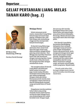 Lentera news -edMei2016|14
ResensiBuku
Menjaga Hutan
Selain menanam jeruk
­manis, masyarakat Liang Melas
­banyak juga menanam kopi,
­jagung, ­tembakau dan cabe.
Saat harga cabe melambung
tinggi mereka memperoleh
banyak keuntungan.
Di daerah Liang Melas juga
ada kolam ikan untuk budi
daya dan juga untuk yang
diperuntukkan sebagai kolam
pancing untuk ­rekreasi. Hari
Minggu dan hari libur biasanya
kaum laki-laki ­berekreasi
dengan memancing ikan, kaum
muda main volley dan kaum
ibu mengisi hari libur ­dengan
membentuk arisan.
Tak mengherankan di ­daerah
­Liang Melas ada ­beberapa
kedai makan termasuk
juga rumah makan ­Muslim.
­Penduduk disini hidup damai
dan saling ­menghargai.
­Dengan usaha ­pertanian
khususnya jeruk mereka mau
menghapus stigma daerah ini
daerah ladang ganja menjadi
surge pertanian baru di Tanah
Karo.
Pengalaman mereka ­puluhan
tahun silam yang sering
­menjadi intaian polisi ­karena
sering dicurigai sebagai kurir
atau penjual ganja kini ­sudah
berubah total. Dengan tegak
dan percaya diri mereka
berangkat keluar dari Liang
Melas kalau ada kepentingan
atau pesta di kota Kabanjahe,
Berastagi, Medan dan kota lain-
nya tanpa takut akan dicurigai
polisi.
Kini daerah Liang ­Melas
kecamatan Mardingding
­kabupaten Karo menjadi
sepenggal surga pertanian
yang sangat menjanjikan.
Hanya saja pemerintah perlu
mengawasi dengan ketat agar
hutan alam jangan sampai
dirusak. Pengawasan dari
Pemerintah kita yakini akan
menjadikan daerah Liang
­Melas Tanah Karo sebagai
surga pertanian untuk jangka
waktu yang lama. Mejuah-juah.
* Penulis sejak tahun 2013
­bertugas sebagai pastor paroki
santo Fransiskus Asisi Berastagi
Tanah Karo.
Reportase
GELIAT PERTANIAN LIANG MELAS
TANAH KARO (bag. 2)
RP Moses Elias
­Situmorang, OFM Cap
Parokus Paroki Brastagi
 