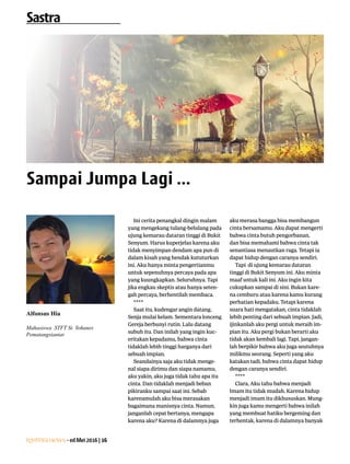 Lentera news -edMei2016|16
Ini cerita penangkal dingin malam
yang mengekang tulang-belulang pada
ujung kemarau dataran tinggi di Bukit
Senyum. Harus kuperjelas karena aku
tidak menyimpan dendam apa pun di
dalam kisah yang hendak kututurkan
ini. Aku hanya minta pengertianmu
untuk sepenuhnya percaya pada apa
yang kuungkapkan. Seluruhnya. Tapi
jika engkau skeptis atau hanya seten-
gah percaya, berhentilah membaca.
****
Saat itu, kudengar angin datang.
Senja mulai kelam. Sementara lonceng
Gereja berbunyi rutin. Lalu datang
subuh itu. Dan inilah yang ingin kuc-
eritakan kepadamu, bahwa cinta
tidaklah lebih tinggi harganya dari
sebuah impian.
Seandainya saja aku tidak menge-
nal siapa dirimu dan siapa namamu,
aku yakin, aku juga tidak tahu apa itu
cinta. Dan tidaklah menjadi beban
pikiranku sampai saat ini. Sebab
karenamulah aku bisa merasakan
bagaimana manisnya cinta. Namun,
janganlah cepat bertanya, mengapa
karena aku? Karena di dalamnya juga
aku merasa bangga bisa membangun
cinta bersamamu. Aku dapat mengerti
bahwa cinta butuh pengorbanan,
dan bisa memahami bahwa cinta tak
senantiasa menautkan raga. Tetapi ia
dapat hidup dengan caranya sendiri.
Tapi di ujung kemarau dataran
tinggi di Bukit Senyum ini. Aku minta
maaf untuk kali ini. Aku ingin kita
cukupkan sampai di sini. Bukan kare-
na cemburu atau karena kamu kurang
perhatian kepadaku. Tetapi karena
suara hati mengatakan, cinta tidaklah
lebih penting dari sebuah impian. Jadi,
ijinkanlah aku pergi untuk meraih im-
pian itu. Aku pergi bukan berarti aku
tidak akan kembali lagi. Tapi, jangan-
lah berpikir bahwa aku juga seutuhnya
milikmu seorang. Seperti yang aku
katakan tadi, bahwa cinta dapat hidup
dengan caranya sendiri.
****
Clara, Aku tahu bahwa menjadi
Imam itu tidak mudah. Karena hidup
menjadi imam itu dikhususkan. Mung-
kin juga kamu mengerti bahwa inilah
yang membuat hatiku bergeming dan
terhentak, karena di dalamnya banyak
Alfonsus Hia
Mahasiswa STFT St. Yohanes
­Pematangsiantar
Sastra
Sampai Jumpa Lagi ...
 