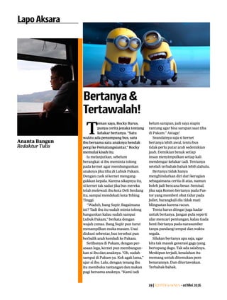 19|Lentera news -edMei2016
LapoAksara
Ananta Bangun
Redaktur Tulis
T
eman saya, Rocky Barus,
punya cerita jenaka tentang
kelakar bertanya. “Satu
waktu ada penumpang bus, satu
ibu bersama satu anaknya hendak
pergi ke Pematangsiantar,” Rocky
memulai kisah itu.
Ia melanjutkan, sebelum
­berangkat si ibu meminta tolong
pada kernet agar membangunkan
anaknya jika tiba di Lubuk Pakam.
Dengan cuek si kernet mengang-
gukkan kepala. Karena sikapnya itu,
si kernet tak sadar jika bus mereka
telah melewati ibu kota Deli Serdang
itu, sampai mendekati kota Tebing
Tinggi.
“Waduh, bang Supir. Bagaimana
ini? Tadi ibu itu sudah minta tolong
bangunkan kalau sudah sampai
Lubuk Pakam,” berkata dengan
wajah cemas. Bang Supir pun turut
menampilkan muka masam. Usai
diskusi sebentar, bus tersebut pun
berbalik arah kembali ke Pakam.
Setibanya di Pakam, dengan per-
asaan lega, kernet pun membangun-
kan si ibu dan anaknya. “Oh, sudah
sampai di Pakam ya. Kok agak lama,”
ujar si ibu. Lalu, dengan tenang ibu
itu membuka rantangan dan makan
pagi bersama anaknya. “Kami tadi
belum sarapan, jadi saya siapin
rantang agar bisa sarapan saat tiba
di Pakam.” Astaga!
Seandainya saja si kernet
­bertanya lebih awal, tentu bus
tidak perlu ­putar arah sedemikian
jauh. ­Demikian benak setiap
insan ­menyimpulkan setiap kali
­mendengar kelakar tadi. Tentunya
setelah terbahak-bahak lebih dahulu.
Bertanya tidak hanya
­menghindarkan diri dari kerugian
sebagaimana cerita di atas, namun
boleh jadi bencana besar. Semisal,
jika saja Romeo bertanya pada Pas-
tor yang memberi obat tidur pada
Juliet, barangkali dia tidak mati
blingsatan karena racun.
Tentu harus diingat juga kadar
untuk bertanya. Jangan pula seperti
ular mencari pentungan, kalau tiada
henti bertanya pada narasumber
tanpa pandang tempat dan waktu
segala.
Silakan bertanya apa saja, agar
kita tak masuk generasi gagu yang
bertopang dagu. Tak ada salahnya.
Meskipun terjadi, kesalahan itu
memang untuk ditemukan pem-
benarannya. Dan ditertawakan.
Terbahak-bahak.
Bertanya&
Tertawalah!
 