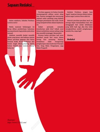 3|Lentera news -edMei2016
Salam sejahtera, Sahabat Pembaca
Lentera news!
Media nasional belakangan ini
­kerap dihias pemberitaan hukuman
pasung kelamin bagi pelaku pelecehan
seksual.
Sebelum memilih duduk memilih
pihak yang benar, ada baiknya takzim
dibaca percikan gagasan dari Ketua
Komsos KAM, Romo Hubertus dan
Suster Angel. Masing-masing dalam
kolom ‘Telisik’ dan ‘Lentera Utama’
bulan ini.
SapaanRedaksi
Percikan gagasan ini bukan hendak
mempengaruhi pilihan untuk sikap
kita. Namun menggali dan merenungi
sejenak sudut pandang yang dialami
kalangan perempuan dan anak. Sosok
yang menjadi korban dalam kejahatan
ini.
Inikah pertanda semakin
­mundurnya adab kita? Inikah awal
dalammelahirkanzamansaling­curiga
dan memilih terpinggir. ­Menyendiri.
Kiranya kedua percikan tadi ­turut
memberi jawab dari tanya dalam
lorong hati semasing. ­Namun,
­hendaknya tidak mengurangi
­pengharapan akan kasih dari ­Pencipta
kita. Sang Maha Pengampun, juga
Maha Pengasih
Sahabat Pembaca, jangan lupa
‘teguk’ inspirasi lainnya dalam kolom-
kolom segar Lentera News edisi ini
Seluruh percikan-percikan kecil ini
semoga dapat menyejukkan hati, dan
menggugah hati untuk kehidupan
yang lebih baik lagi. Jika kita tidak
menghadirkan sendiri pengharapan-
melalui Dia, siapa lagi?
Shalom,
Redaksi
Ilustrasi:
http://www.123rf.com/
 