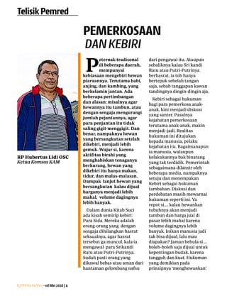 Lentera news -edMei2016|4
TelisikPemred
P
eternak ­tradisonal
di beberapa ­daerah,
mempunyai
­kebiasaan mengebiri hewan
piaraannya. Terutama babi,
anjing, dan kambing, yang
berkelamin jantan. Ada
beberapa pertimbangan
dan alasan: misalnya agar
hewannya itu tambun, atau
dengan sengaja mengurangi
jumlah pejantannya, agar
para penjantan itu tidak
saling gigit-menggigit. Dan
benar, nampaknya hewan
yang ­bersangkutan ­setelah
dikebiri, menjadi lebih
gemuk. Wajar si, ­karena
­aktifitas birahi yang
menghabiskan tenaganya
berkurang, hewan yang
dikebiri itu hanya makan,
tidur, dan malas-malasan.
Dampak lanjut hewan yang
bersangkutan kalau dijual
harganya menjadi lebih
­mahal, volume dagingnya
lebih banyak.
Dalam dunia Kitab Suci
ada kisah semirip kebiri:
Para Sida. Mereka adalah
orang-orang yang dengan
sengaja dihilangkan ­hasrat
­seksualnya, agar hasrat
tersebut ga muncul, kala ia
mengawal para Srikandi
Ratu atau Putri-Putrinya.
Sudah pasti orang yang
­dikawal ­bebas atau aman dari
­hantaman gelombang nafsu
dari pengawal itu. Ataupun
sebaliknya kalau Sri kandi
Ratu atau ­Putri-Putrinya
­berhasrat, ia toh hanya
bertepuk sebelah tangan
saja, sebab tanggapan kawan
­tandingnya dingin-dingin aja.
Kebiri sebagai hukuman
bagi para pemerkosa anak-
anak, kini menjadi ­diskusi
yang santer. Pasalnya
­kejahatan pemerkosaan
­terutama anak-anak, ­makin
menjadi-jadi. Realitas
­hukuman ini ditujukan
­kepada manusia, pelaku
kejahatan itu. ­Bagaimanapun
ia manusia, walaupun
­kelakukannya bak binatang
yang tak terdidik. Pemerintah
sebagaimana dilansir oleh
beberapa media, ­nampaknya
setuju dan menempakan
­Kebiri ­sebagai hukuman
tambahan. ­Diskusi dan
­perdebatan masih ­mewarnai
hukuman ­seperti ini. Ya
repot si.... kalau ­hewankan
­tubuhnya akan menjadi
­tambun dan harga jual di
pasar lebih ­mahal karena
­volume dagingnya lebih
banyak. Inikan manusia jadi
tak bisa dijual, lalu mau
diapakan? Jaman behula si....
boleh-boleh saja dijual untuk
kepentingan budak, karena
tangguh dan kuat. ­Hukuman
yang demikian pada
­prinsipnya ­‘menghewankan’
PEMERKOSAAN
DANKEBIRI
RP Hubertus Lidi OSC
Ketua Komsos KAM
 