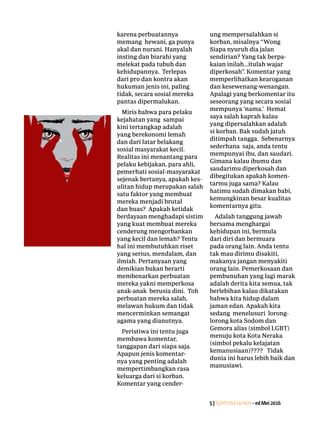 5|Lentera news -edMei2016
karena ­perbuatannya
­memang hewani, ga punya
akal dan nurani. Hanyalah
insting dan biarahi yang
­melekat pada tubuh dan
kehidupannya. Terlepas
dari pro dan kontra akan
­hukuman jenis ini, ­paling
tidak, secara sosial mereka
pantas dipermalukan.
Miris bahwa para pelaku
kejahatan yang sampai
kini tertangkap adalah
yang ­berekonomi lemah
dan dari latar belakang
sosial masyarakat kecil.
Realitas ini ­menantang para
pelaku ­kebijakan, para ahli,
­pemerhati sosial-masyarakat
sejenak bertanya, apakah kes-
ulitan hidup merupakan salah
satu faktor yang ­membuat
mereka menjadi brutal
dan buas? Apakah ketidak
­berdayaan ­menghadapi sistim
yang kuat membuat mereka
cenderung ­mengorbankan
yang kecil dan lemah? Tentu
hal ini ­membutuhkan riset
yang serius, mendalam, dan
ilmiah. Pertanyaan yang
­demikian bukan berarti
­membenarkan perbuatan
mereka yakni memperkosa
anak-anak berusia dini. Toh
perbuatan mereka salah,
melawan hukum dan tidak
mencerminkan semangat
agama yang dianutnya.
Peristiwa ini tentu juga
membawa komentar,
­tanggapan dari siapa saja.
Apapun jenis komentar-
nya yang penting adalah
­mempertimbangkan rasa
­keluarga dari si korban.
Komentar yang cender-
ung mempersalahkan si
­korban, ­misalnya “Wong
Siapa ­nyuruh dia jalan
sendirian? Yang tak berpa-
kaian inilah...itulah wajar
diperkosah”. ­Komentar yang
­memperlihatkan kearoganan
dan kesewenang-wenangan.
Apalagi yang berkomentar itu
seseorang yang secara sosial
mempunya ‘nama.’ Hemat
saya salah kaprah kalau
yang dipersalahkan adalah
si korban. Bak sudah jatuh
ditimpah tangga. Sebenarnya
sederhana saja, anda tentu
mempunyai ibu, dan saudari.
Gimana kalau ibumu dan
saudarimu diperkosah dan
dibegitukan apakah komen-
tarmu juga sama? Kalau
hatimu sudah dimakan babi,
kemungkinan besar kualitas
komentarnya gitu.
Adalah tanggung jawab
­bersama menghargai
­kehidupan ini, bermula
dari diri dan bermuara
pada orang lain. Anda tentu
tak mau dirimu disakiti,
­makanya jangan menyakiti
orang lain. Pemerkosaan dan
­pembunuhan yang lagi marak
adalah derita kita semua, tak
berlebihan kalau ­dikatakan
bahwa kita hidup dalam
jaman edan. Apakah kita
sedang menelusuri lorong-
lorong kota Sodom dan
Gemora alias (simbol LGBT)
menuju kota Kota Neraka
(simbol pekalu ­kelajatan
kemanusiaan)???? Tidak
dunia ini harus lebih baik dan
manusiawi.
 