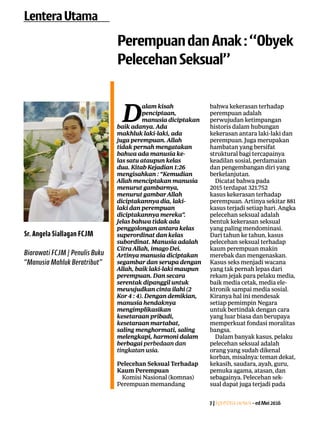 7|Lentera news -edMei2016
D
alam kisah
­penciptaan,
­manusia ­diciptakan
baik adanya. Ada
makhluk ­laki-laki, ada
juga ­perempuan. ­Allah
tidak ­pernah ­mengatakan
bahwa ada manusia ke-
las satu ­ataupun kelas
dua. Kitab Kejadian 1:26
­mengisahkan : “Kemudian
Allah ­menciptakan ­manusia
­menurut ­gambarnya,
­menurut gambar Allah
­diciptakannya dia, laki-
laki dan perempuan
­diciptakannya mereka”.
Jelas bahwa tidak ada
­penggolongan antara ­kelas
superordinat dan kelas
­subordinat. Manusia ­adalah
Citra Allah, imago Dei.
­Artinya manusia diciptakan
segambar dan serupa dengan
Allah, baik laki-laki ­maupun
­perempuan. Dan secara
­serentak ­dipanggil untuk
mewujudkan cinta ilahi (2
Kor 4 : 4). ­Dengan ­demikian,
­manusia ­hendaknya
­mengimplikasikan
­kesetaraan pribadi,
­kesetaraan martabat,
saling menghormati, saling
­melengkapi, harmoni dalam
berbagai perbedaan dan
­tingkatan usia.
Pelecehan Seksual ­Terhadap
Kaum Perempuan
Komisi Nasional (komnas)
Perempuan ­memandang
bahwa kekerasan ­terhadap
­perempuan adalah
­perwujudan ketimpangan
historis dalam hubungan
kekerasan antara laki-laki dan
perempuan. Juga ­merupakan
hambatan yang bersifat
struktural bagi tercapainya
keadilan sosial, perdamaian
dan pengembangan diri yang
berkelanjutan.
Dicatat bahwa pada
2015 ­terdapat 321.752
kasus kekerasan terhadap
­perempuan. Artinya sekitar 881
kasus terjadi setiap hari. ­Angka
pelecehan seksual ­adalah
bentuk kekerasan seksual
yang paling mendominasi.
Dari ­tahun ke tahun, kasus
­pelecehan seksual terhadap
kaum perempuan makin
­merebak dan mengenaskan.
Kasus seks menjadi wacana
yang tak pernah lepas dari
rekam jejak para pelaku ­media,
baik media cetak, media ele-
ktronik sampai media sosial.
Kiranya hal ini ­mendesak
setiap pemimpin Negara
untuk bertindak dengan cara
yang luar biasa dan berupaya
memperkuat fondasi moralitas
bangsa.
Dalam banyak kasus, pelaku
pelecehan seksual adalah
orang yang sudah dikenal
korban, misalnya: teman dekat,
kekasih, saudara, ayah, guru,
pemuka agama, atasan, dan
sebagainya. Pelecehan sek-
sual dapat juga terjadi pada
PerempuandanAnak:“Obyek
PelecehanSeksual”
LenteraUtama
Sr. Angela Siallagan FCJM
Biarawati FCJM | Penulis Buku
“Manusia Mahluk Beratribut”
 