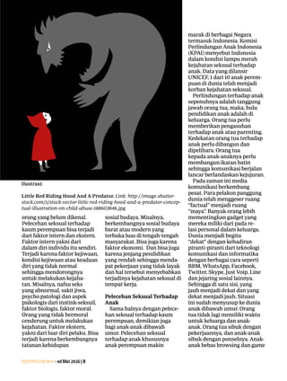 Lentera news -edMei2016|8
orang yang belum dikenal.
Pelecehan seksual terhadap
kaum ­perempuan bisa terjadi
dari faktor intern dan ekstern.
Faktor intern yakni dari
dalam diri individu itu sendiri.
­Terjadi karena faktor ­kejiwaan,
­kondisi kejiwaan atau ­keadaan
diri yang tidak ­normal
­sehingga ­mendorongnya
untuk ­melakukan kejaha-
tan. ­Misalnya, nafsu seks
yang abnormal, sakit jiwa,
psycho patologi dan aspek
­psikologis dari instink-seksuil,
­faktor ­biologis, faktor moral.
Orang yang tidak bermoral
­cenderung untuk melakukan
kejahatan. Faktor ekstern,
yakni dari luar diri pelaku. Bisa
terjadi ­karena ­berkembangnya
tatanan kehidupan
­sosial budaya. ­Misalnya,
­berkembangnya ­sosial ­budaya
barat atau modern yang
­terbuka luas di tengah-tengah
masyarakat. Bisa juga karena
faktor ekonomi. Dan bisa juga
karena jenjang pendidikan
yang rendah sehingga menda-
pat pekerjaan yang tidak layak
dan hal tersebut menyebabkan
terjadinya kejahatan seksual di
tempat kerja.
Pelecehan Seksual Terhadap
Anak
Sama halnya dengan pelece-
han seksual terhadap kaum
perempuan, demikian juga
bagi anak-anak dibawah
umur. Pelecehan seksual
­terhadap anak khususnya
anak ­
perempuan makin
marak di berbagai Negara
termasuk ­Indonesia. Komisi
­Perlindungan Anak Indonesia
(KPAI) menyebut Indonesia
dalam kondisi lampu merah
kejahatan seksual terhadap
anak. Data yang dilansir
UNICEF, 1 dari 10 anak perem-
puan di dunia telah menjadi
korban kejahatan seksual.
Perlindungan terhadap anak
sepenuhnya adalah ­tanggung
jawab orang tua, maka, hulu
pendidikan anak adalah di
­keluarga. Orang tua perlu
memberikan pengasuhan
terhadap anak atau ­parenting.
Kedekatan orang tua ­terhadap
anak perlu ­dibangun dan
dipelihara. Orang tua
­kepada anak-anaknya perlu
­membangun ikatan batin
sehingga komunikasi berjalan
lancar berlandaskan kejujuran.
Pada zaman ini media
­komunikasi berkembang
pesat. Para pelakon ­panggung
dunia telah menggeser ­ruang
­“factual” menjadi ruang
“maya”. Banyak orang lebih
mementingkan gadget yang
mereka miliki dari pada re-
lasi personal dalam ­keluarga.
­Dunia menjadi begitu
“dekat” dengan kehadiran
piranti-piranti dari teknologi
­komunikasi dan informatika
dengan berbagai cara seperti
BBM, WhatsApp, Facebook,
Twitter, Skype, Just Voip, Line
dan jejaring sosial lainnya.
Sehingga di satu sisi, yang
jauh menjadi dekat dan yang
dekat menjadi jauh. Situasi
ini sudah menyusup ke dunia
anak dibawah umur. Orang
tua tidak lagi memiliki waktu
untuk keluarga dan anak-
anak. Orang tua sibuk dengan
­pekerjaannya, dan anak-anak
sibuk dengan ponselnya. Anak-
anak bebas browsing dan game
Ilustrasi:
Little Red Riding Hood And A Predator. Link: http://image.shutter-
stock.com/z/stock-vector-little-red-riding-hood-and-a-predator-concep-
tual-illustration-on-child-abuse-188603846.jpg
 