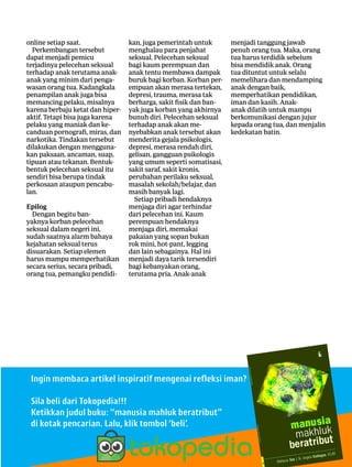 9|Lentera news -edMei2016
­online setiap saat.
Perkembangan ­tersebut
­dapat menjadi pemicu
­terjadinya pelecehan seksual
terhadap anak terutama anak-
anak yang minim dari penga-
wasan orang tua. Kadangkala
penampilan anak juga bisa
memancing pelaku, misalnya
karena berbaju ketat dan hiper-
aktif. Tetapi bisa juga karena
pelaku yang maniak dan ke-
canduan pornografi, miras, dan
narkotika. Tindakan tersebut
dilakukan dengan mengguna-
kan paksaan, ancaman, suap,
tipuan atau tekanan. Bentuk-
bentuk pelecehan seksual itu
sendiri bisa berupa tindak
perkosaan ataupun pencabu-
lan.
Epilog
Dengan begitu ban-
yaknya korban pelecehan
­seksual dalam negeri ini,
sudah saatnya alarm ­bahaya
­kejahatan ­seksual terus
­disuarakan. Setiap elemen
harus mampu memperhatikan
secara ­serius, secara pribadi,
orang tua, pemangku pendidi-
kan, juga pemerintah untuk
menghalau para penjahat
seksual. Pelecehan seksual
bagi kaum perempuan dan
anak tentu membawa dampak
buruk bagi korban. Korban per-
empuan akan merasa tertekan,
depresi, trauma, merasa tak
berharga, sakit fisik dan ban-
yak juga ­korban yang akhirnya
bunuh diri. Pelecehan seksual
terhadap anak akan me-
nyebabkan anak tersebut akan
menderita gejala ­psikologis,
depresi, merasa rendah diri,
gelisan, gangguan psikologis
yang umum seperti ­somatisasi,
sakit saraf, sakit kronis,
­perubahan perilaku seksual,
masalah sekolah/­belajar, dan
masih banyak lagi.
Setiap pribadi hendaknya
menjaga diri agar terhindar
dari pelecehan ini. Kaum
­perempuan hendaknya
­menjaga diri, memakai
­pakaian yang sopan bukan
rok mini, hot-pant, legging
dan lain ­sebagainya. Hal ini
­menjadi daya tarik tersendiri
bagi ­kebanyakan orang,
­terutama pria. Anak-anak
menjadi ­tanggung jawab
penuh orang tua. Maka, orang
tua harus ­terdidik sebelum
bisa ­mendidik anak. Orang
tua dituntut untuk selalu
­memelihara dan ­mendamping
anak dengan baik,
­memperhatikan ­pendidikan,
iman dan kasih. Anak-
anak dilatih untuk mampu
­berkomunikasi dengan jujur
kepada orang tua, dan menjalin
kedekatan batin.
Ingin membaca artikel inspiratif mengenai refleksi iman?
Sila beli dari Tokopedia!!!
Ketikkan judul buku: “manusia mahluk beratribut”
di kotak ­pencarian. Lalu, klik tombol ‘beli’.
 