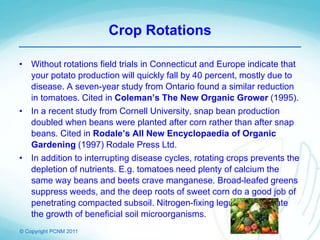 © Copyright PCNM 2011
Crop Rotations
• Without rotations field trials in Connecticut and Europe indicate that
your potato production will quickly fall by 40 percent, mostly due to
disease. A seven-year study from Ontario found a similar reduction
in tomatoes. Cited in Coleman’s The New Organic Grower (1995).
• In a recent study from Cornell University, snap bean production
doubled when beans were planted after corn rather than after snap
beans. Cited in Rodale’s All New Encyclopaedia of Organic
Gardening (1997) Rodale Press Ltd.
• In addition to interrupting disease cycles, rotating crops prevents the
depletion of nutrients. E.g. tomatoes need plenty of calcium the
same way beans and beets crave manganese. Broad-leafed greens
suppress weeds, and the deep roots of sweet corn do a good job of
penetrating compacted subsoil. Nitrogen-fixing legumes stimulate
the growth of beneficial soil microorganisms.
 